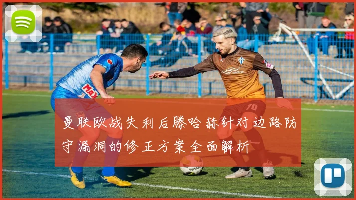曼联欧战失利后滕哈赫针对边路防守漏洞的修正方案全面解析