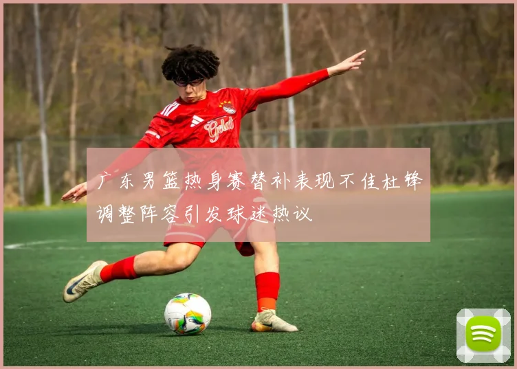 广东男篮热身赛替补表现不佳杜锋调整阵容引发球迷热议