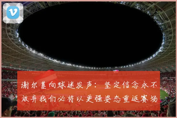 谢尔基向球迷发声：坚定信念永不放弃我们必将以更强姿态重返赛场