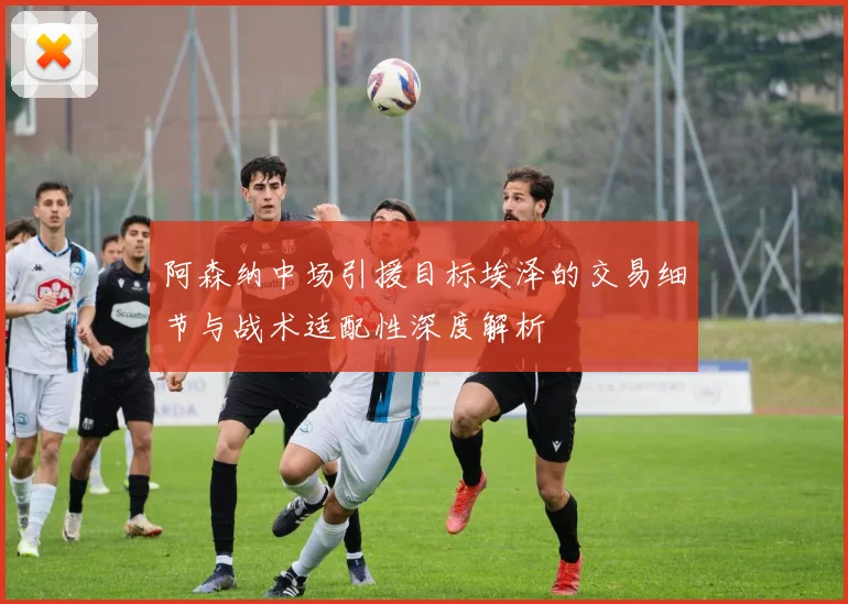 阿森纳中场引援目标埃泽的交易细节与战术适配性深度解析