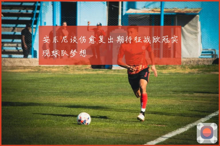 安东尼谈伤愈复出期待征战欧冠实现球队梦想