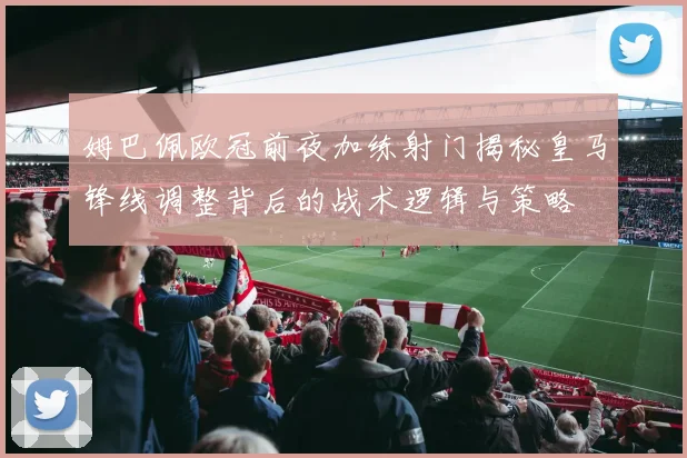 姆巴佩欧冠前夜加练射门揭秘皇马锋线调整背后的战术逻辑与策略
