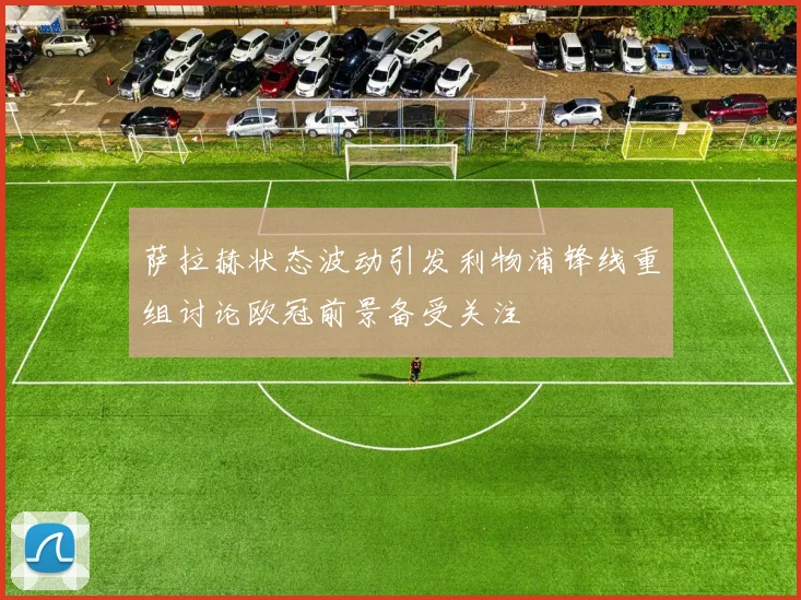 萨拉赫状态波动引发利物浦锋线重组讨论欧冠前景备受关注