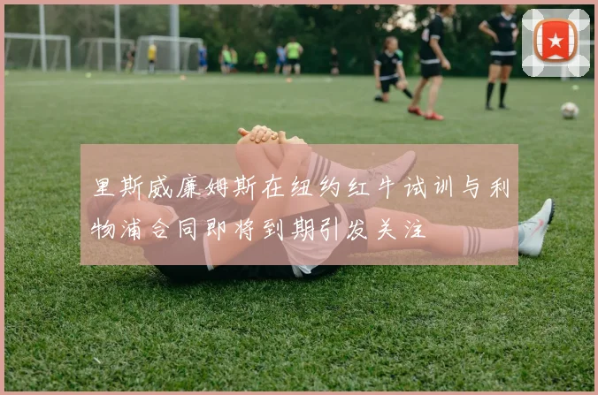 里斯威廉姆斯在纽约红牛试训与利物浦合同即将到期引发关注